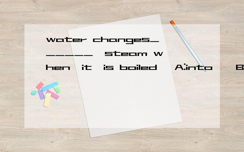 water changes______  steam when  it  is boiled   A:into    B:to  C:in   Dfor选什么