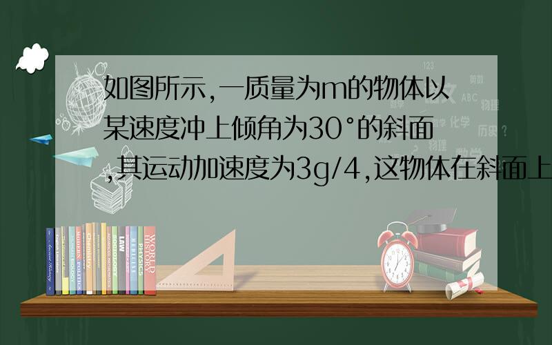 如图所示,一质量为m的物体以某速度冲上倾角为30°的斜面,其运动加速度为3g/4,这物体在斜面上上升的最大高h,则在这过程中A.重力势能增加了3mgh/4      B.机械能损失了mgh/2     C.动能损失了mgh