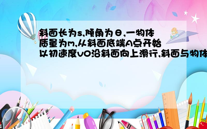 斜面长为s,倾角为θ,一物体质量为m,从斜面底端A点开始以初速度v0沿斜面向上滑行,斜面与物体间的动摩擦因数为u,物体滑到斜面顶端B点时飞出斜面,最后落到与A点处于同一水平面上的C点处.不