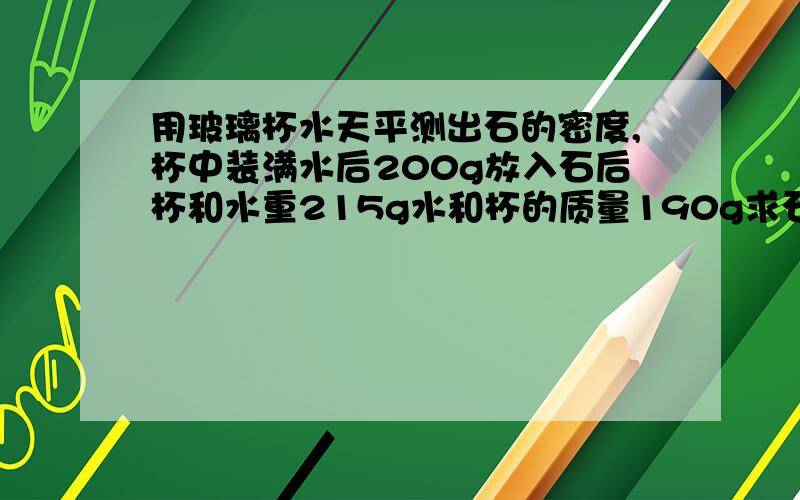 用玻璃杯水天平测出石的密度,杯中装满水后200g放入石后杯和水重215g水和杯的质量190g求石密度