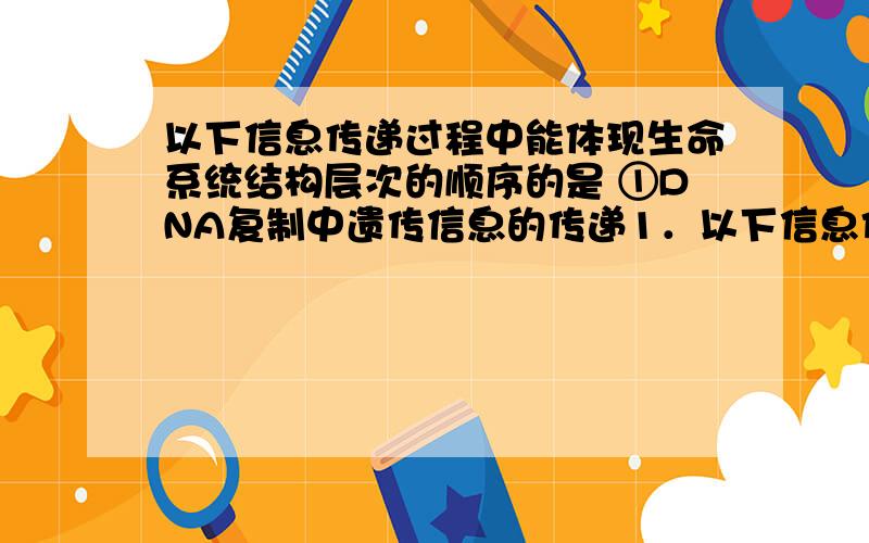 以下信息传递过程中能体现生命系统结构层次的顺序的是 ①DNA复制中遗传信息的传递1．以下信息传递过程中能体现生命系统结构层次的顺序的是①DNA复制中遗传信息的传递 ②植物的胞间连