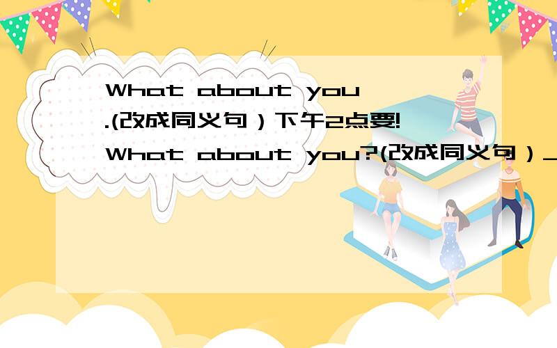 What about you.(改成同义句）下午2点要!What about you?(改成同义句）____________about you?