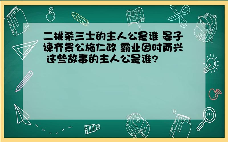 二桃杀三士的主人公是谁 晏子谏齐景公施仁政 霸业因时而兴 这些故事的主人公是谁?