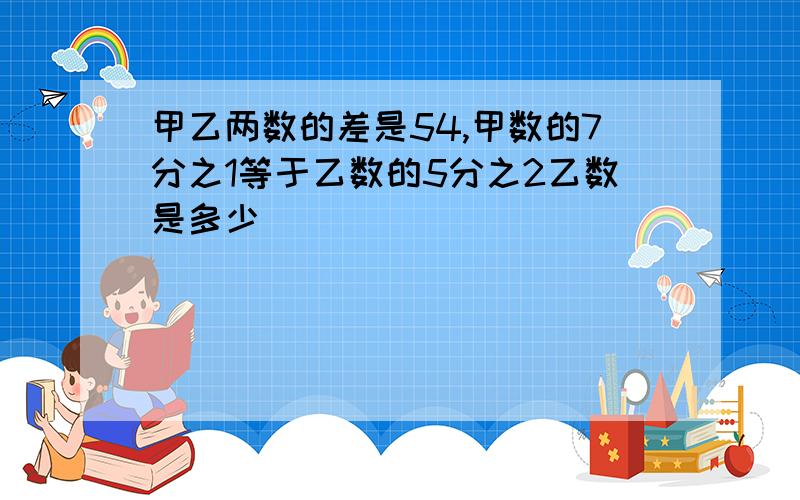 甲乙两数的差是54,甲数的7分之1等于乙数的5分之2乙数是多少