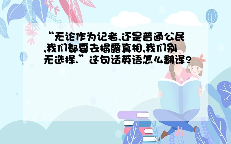 “无论作为记者,还是普通公民,我们都要去揭露真相,我们别无选择.”这句话英语怎么翻译?