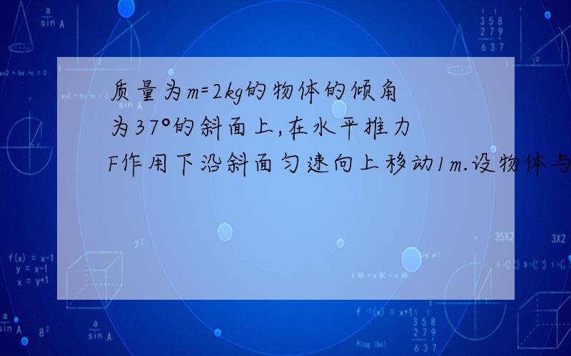 质量为m=2kg的物体的倾角为37°的斜面上,在水平推力F作用下沿斜面匀速向上移动1m.设物体与斜面之间的滑动摩擦因数为μ=0.5,试求在此过程中物体所受到的各个力对物体所做的功.请速速回..谢