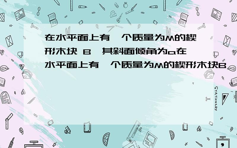 在水平面上有一个质量为M的楔形木块 B,其斜面倾角为a在水平面上有一个质量为M的楔形木块B,其斜面倾角为a,一质量为m的木块A静止在B的斜面上,此时楔形木块B也静止不动.这时水平面对楔形木