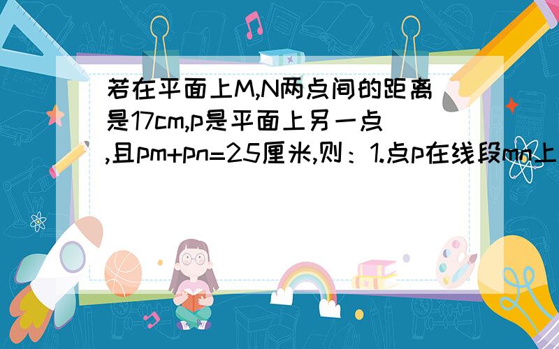 若在平面上M,N两点间的距离是17cm,p是平面上另一点,且pm+pn=25厘米,则：1.点p在线段mn上2.点p必在直线mn上3.点p在直线mn外4.点p必