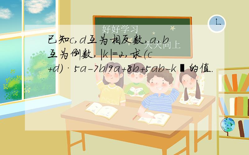 已知c,d互为相反数,a,b互为倒数,|k|=2,求（c+d）·5a-7b/9a+8b+5ab-k²的值.