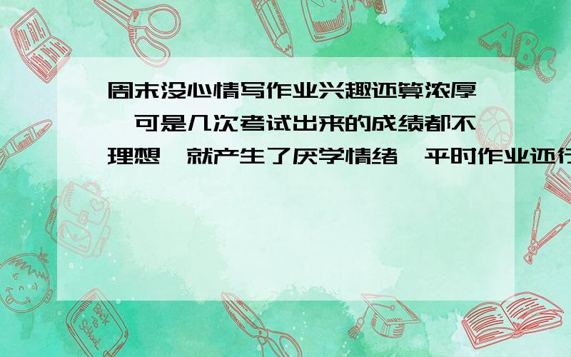 周末没心情写作业兴趣还算浓厚,可是几次考试出来的成绩都不理想,就产生了厌学情绪,平时作业还行,一到周末就没心情写作业,我该怎么办啊!复制粘贴的别来,我需要实际的方法.有用的话我