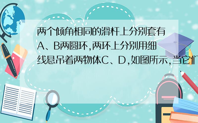 两个倾角相同的滑杆上分别套有A、B两圆环,两环上分别用细线悬吊着两物体C、D,如图所示,当它们都沿滑杆向下滑动时,A的悬线与杆垂直,B的悬线竖直向下.则〔 〕A．A环与杆无摩擦力B．B环与