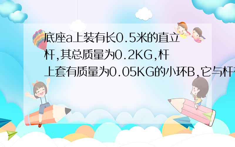 底座a上装有长0.5米的直立杆,其总质量为0.2KG,杆上套有质量为0.05KG的小环B,它与杆有摩擦,当环在底座上以4m/s的速度起飞时,刚好能到达杆顶,求(1)在环升起过程中,底座对水平面的压力有多大?（