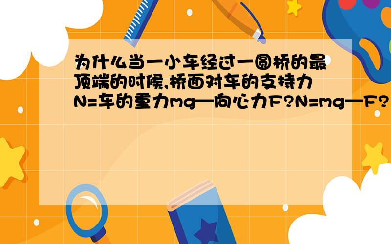 为什么当一小车经过一圆桥的最顶端的时候,桥面对车的支持力N=车的重力mg—向心力F?N=mg—F?