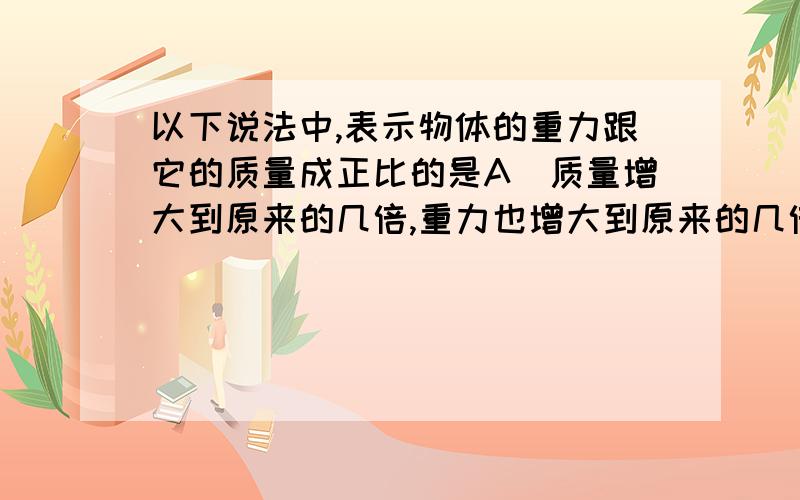 以下说法中,表示物体的重力跟它的质量成正比的是A＼质量增大到原来的几倍,重力也增大到原来的几倍B＼质量增加1千克,重力增加1牛C＼质量减小1千克,重力减小9．8牛D＼质量增加,重力不变