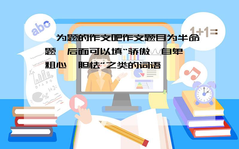 》为题的作文吧作文题目为半命题,后面可以填“骄傲、自卑、粗心、胆怯”之类的词语