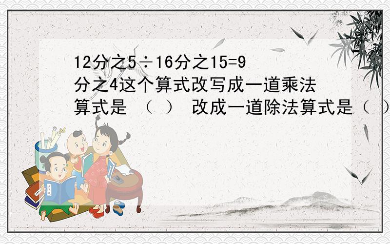 12分之5÷16分之15=9分之4这个算式改写成一道乘法算式是 （ ） 改成一道除法算式是（ ）