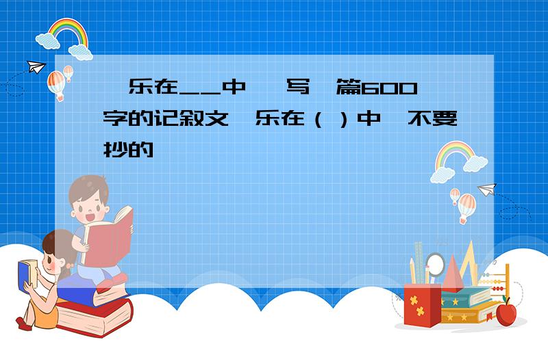 《乐在__中》 写一篇600字的记叙文《乐在（）中》不要抄的