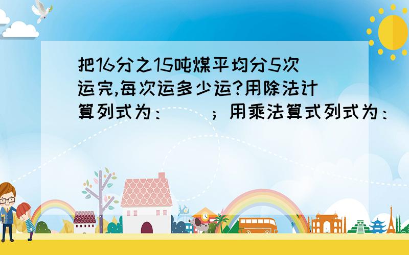 把16分之15吨煤平均分5次运完,每次运多少运?用除法计算列式为：（）；用乘法算式列式为：（）.