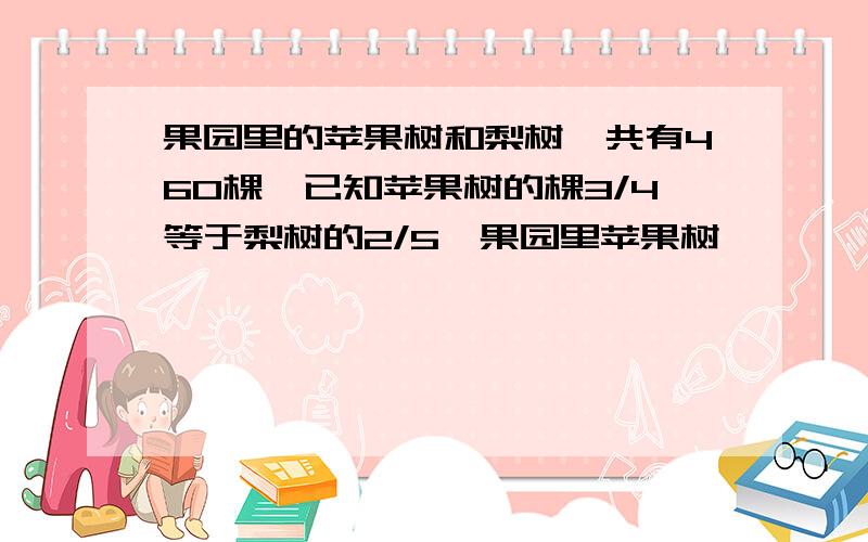 果园里的苹果树和梨树一共有460棵,已知苹果树的棵3/4等于梨树的2/5,果园里苹果树