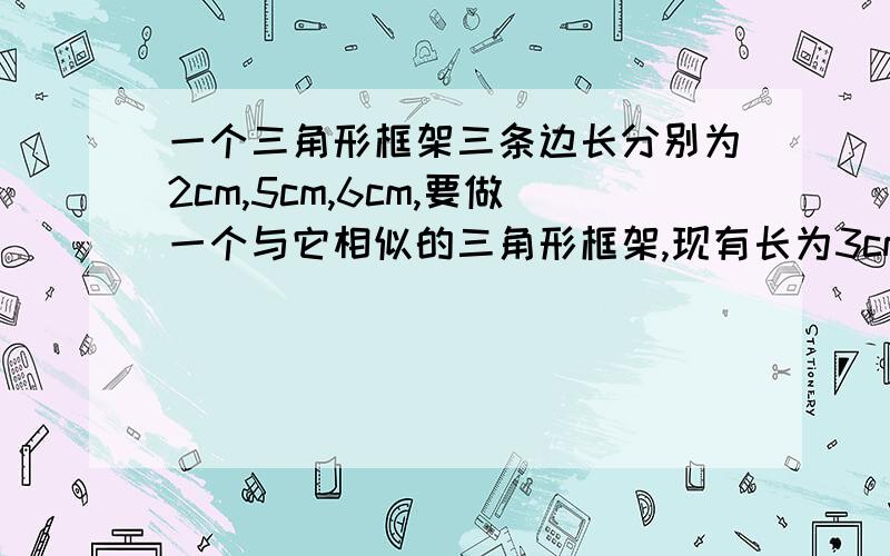 一个三角形框架三条边长分别为2cm,5cm,6cm,要做一个与它相似的三角形框架,现有长为3cm,5cm的两根木棒,要求以其中的一根为一边,从另一根上截下两段(允许有余料)作为另外两边,截法有多少种?