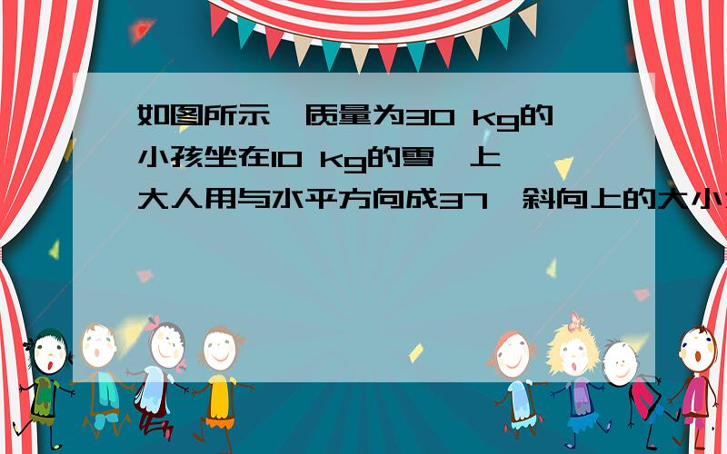 如图所示,质量为30 kg的小孩坐在10 kg的雪橇上,大人用与水平方向成37°斜向上的大小为100 N