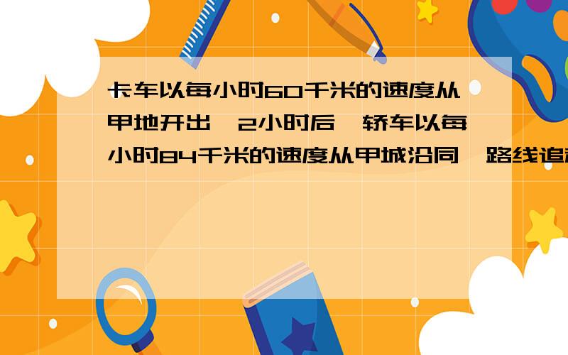 卡车以每小时60千米的速度从甲地开出,2小时后,轿车以每小时84千米的速度从甲城沿同一路线追赶卡车.多少小时后它能追上卡车?