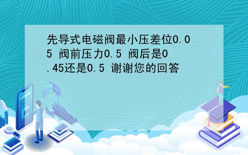 先导式电磁阀最小压差位0.05 阀前压力0.5 阀后是0.45还是0.5 谢谢您的回答