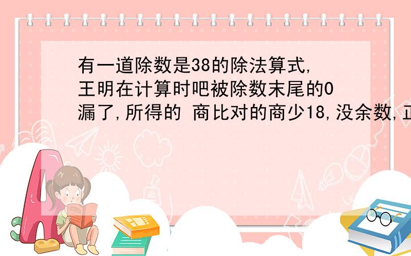 有一道除数是38的除法算式,王明在计算时吧被除数末尾的0漏了,所得的 商比对的商少18,没余数,正确算式