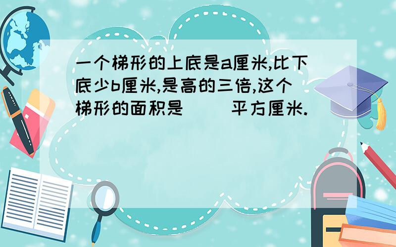 一个梯形的上底是a厘米,比下底少b厘米,是高的三倍,这个梯形的面积是( )平方厘米.