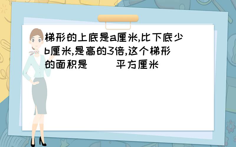 梯形的上底是a厘米,比下底少b厘米,是高的3倍,这个梯形的面积是（ ）平方厘米