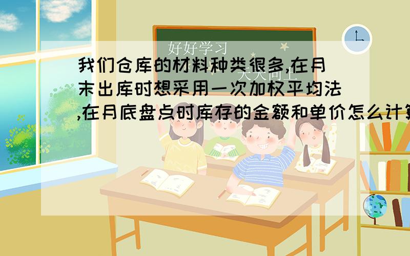 我们仓库的材料种类很多,在月末出库时想采用一次加权平均法,在月底盘点时库存的金额和单价怎么计算?请教大家有没有更好的办法给我推荐一下.如果是用实地盘存制的话盘存后金额和账面