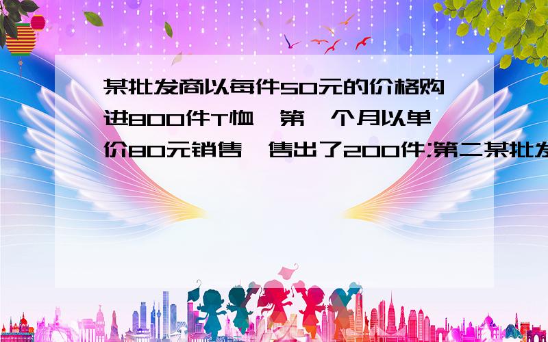 某批发商以每件50元的价格购进800件T恤,第一个月以单价80元销售,售出了200件;第二某批发商以每件50元的价格购进800件T恤,第一个月以单价80元销售,售出了200件；第二个月为增加销售量,决定降