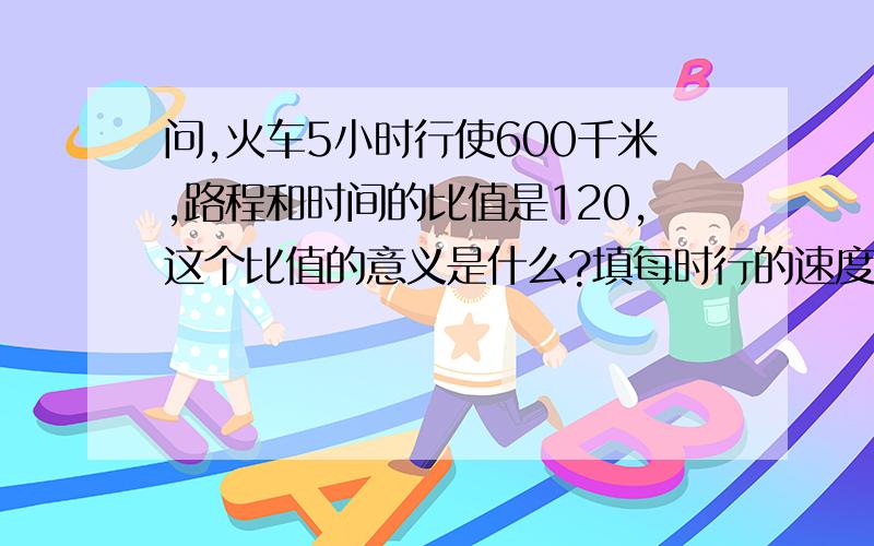 问,火车5小时行使600千米,路程和时间的比值是120,这个比值的意义是什么?填每时行的速度行么?