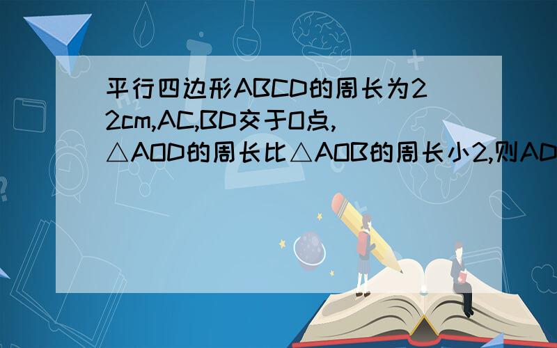 平行四边形ABCD的周长为22cm,AC,BD交于O点,△AOD的周长比△AOB的周长小2,则AD和AB的长度是多少?