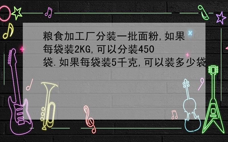 粮食加工厂分装一批面粉,如果每袋装2KG,可以分装450袋.如果每袋装5千克,可以装多少袋