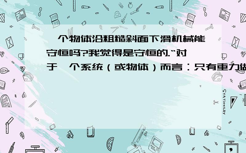 一个物体沿粗糙斜面下滑机械能守恒吗?我觉得是守恒的.“对于一个系统（或物体）而言：只有重力做功或弹力做功,机械能守恒；但此处除了重力做功外还有摩擦力做功,所以机械能不守恒,