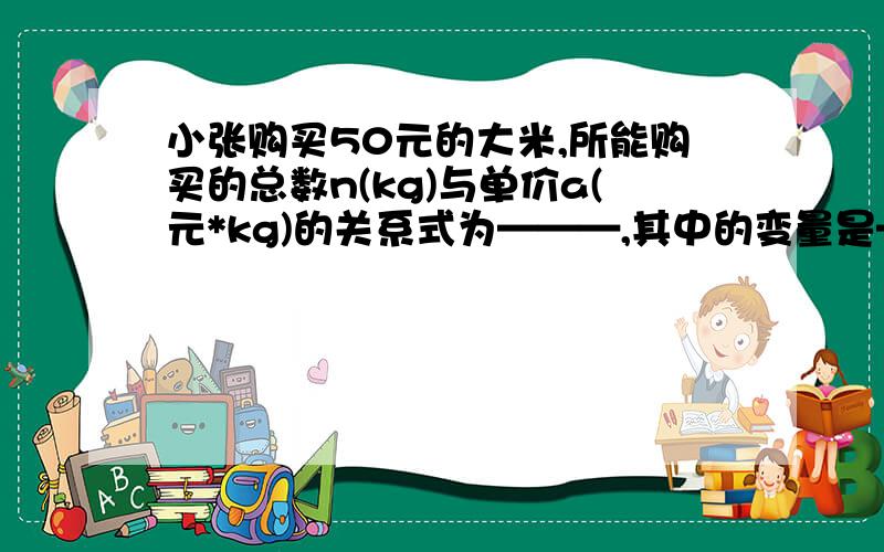 小张购买50元的大米,所能购买的总数n(kg)与单价a(元*kg)的关系式为———,其中的变量是—常量是——