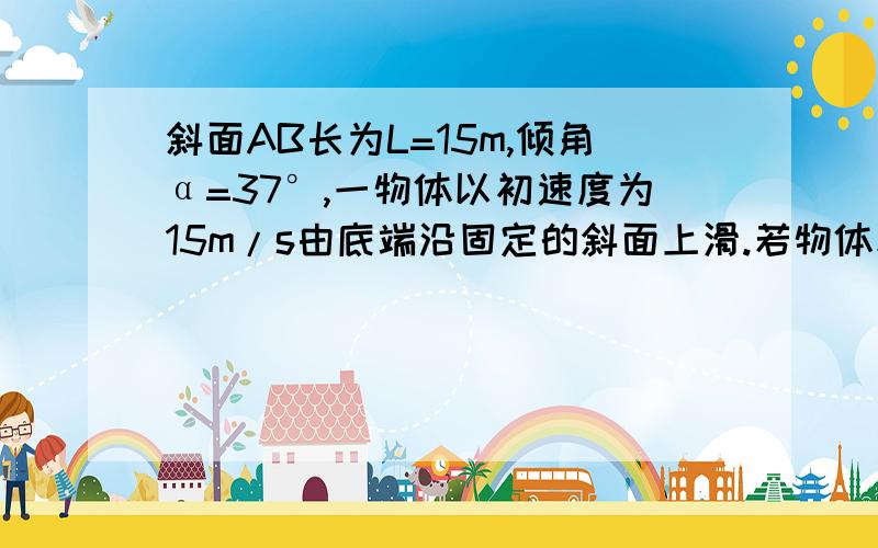 斜面AB长为L=15m,倾角α=37°,一物体以初速度为15m/s由底端沿固定的斜面上滑.若物体和斜面间的动摩擦因数μ=0.5,求：经过实践t=2s时物体的位移和速度