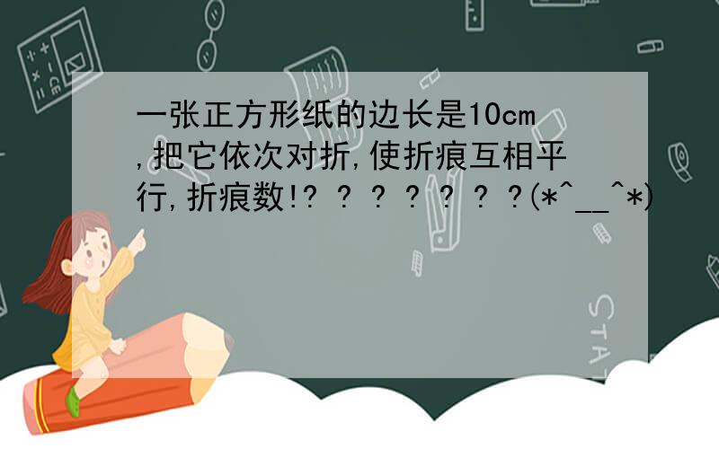 一张正方形纸的边长是10cm,把它依次对折,使折痕互相平行,折痕数!? ? ? ? ? ? ?(*^__^*)