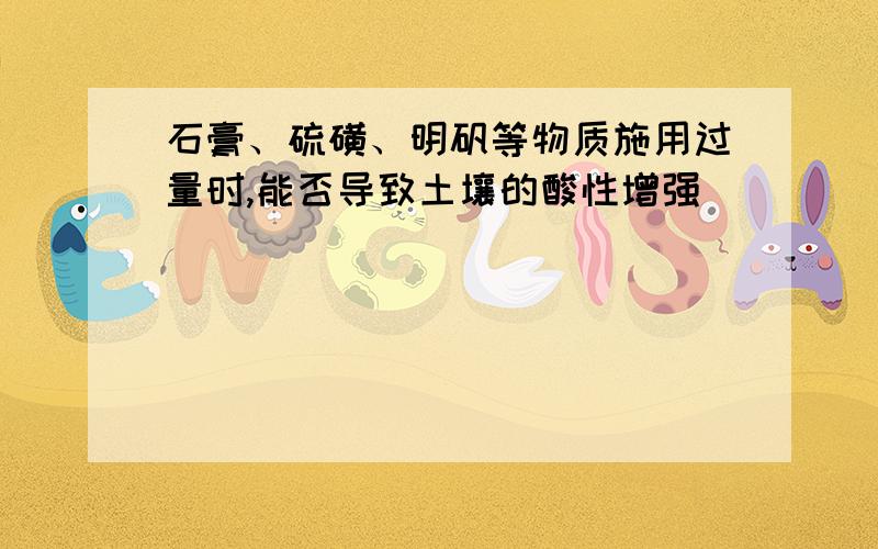 石膏、硫磺、明矾等物质施用过量时,能否导致土壤的酸性增强