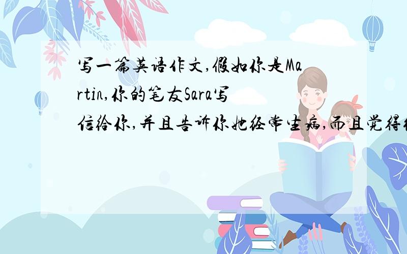 写一篇英语作文,假如你是Martin,你的笔友Sara写信给你,并且告诉你她经常生病,而且觉得很沮丧请你写一封回信告诉她怎么办.关键词：sorry,unwell,upset,a balanced diet,healthy food,do more exercises,enough sle