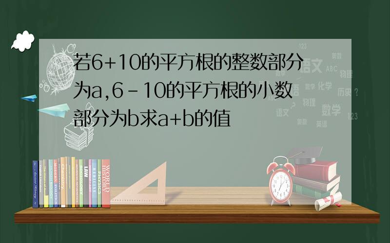 若6+10的平方根的整数部分为a,6-10的平方根的小数部分为b求a+b的值