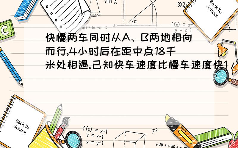 快慢两车同时从A、B两地相向而行,4小时后在距中点18千米处相遇.己知快车速度比慢车速度快1/6.快慢两车的各是多少