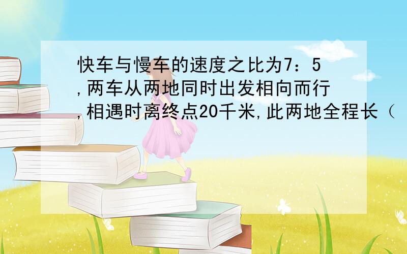 快车与慢车的速度之比为7：5,两车从两地同时出发相向而行,相遇时离终点20千米,此两地全程长（ ）千米?