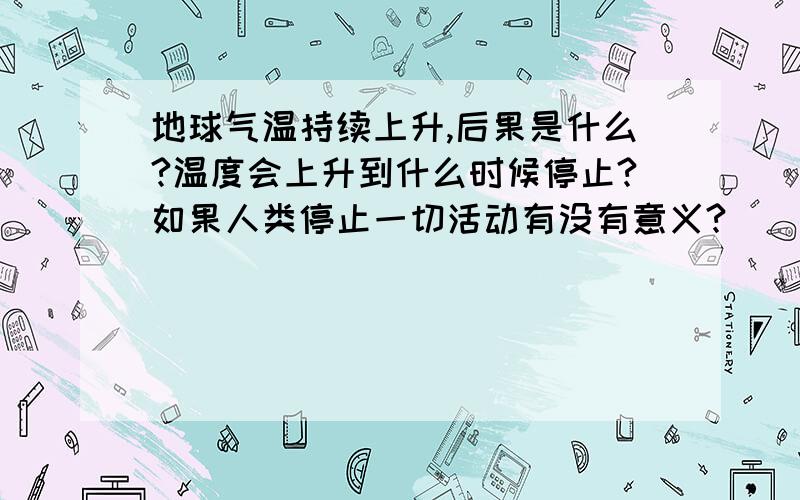 地球气温持续上升,后果是什么?温度会上升到什么时候停止?如果人类停止一切活动有没有意义?