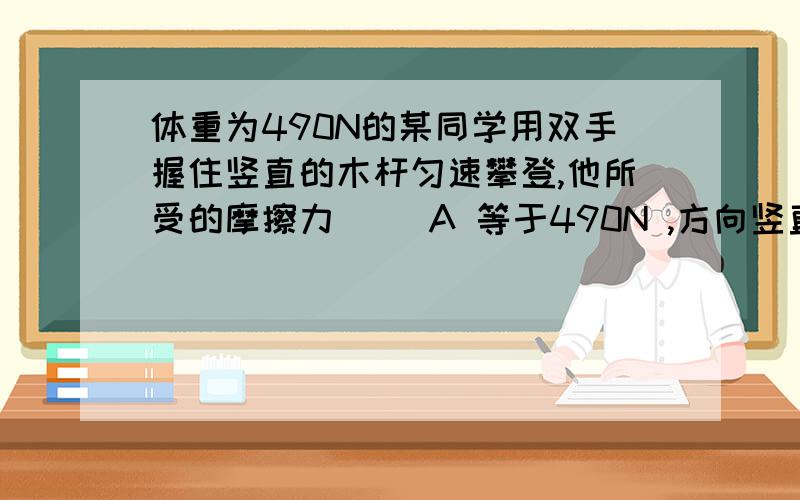 体重为490N的某同学用双手握住竖直的木杆匀速攀登,他所受的摩擦力（ ）A 等于490N ,方向竖直向下B 等于490N ,方向竖直向上C 大于490N ,方向竖直向下D 小于490N ,方向竖直向上为什么不是竖直向