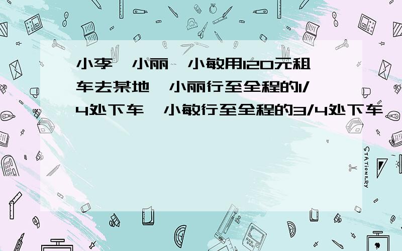 小李、小丽、小敏用120元租车去某地,小丽行至全程的1/4处下车,小敏行至全程的3/4处下车,小李到终点下车,求小敏应付（）元