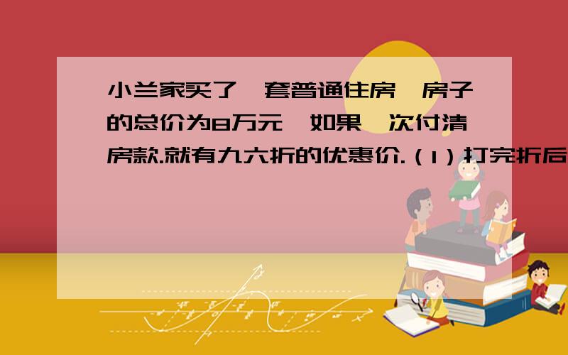 小兰家买了一套普通住房,房子的总价为8万元,如果一次付清房款.就有九六折的优惠价.（1）打完折后,房子的总价是多少?（2）买房还要缴纳实际房价1.5％的契税,契税多少钱?