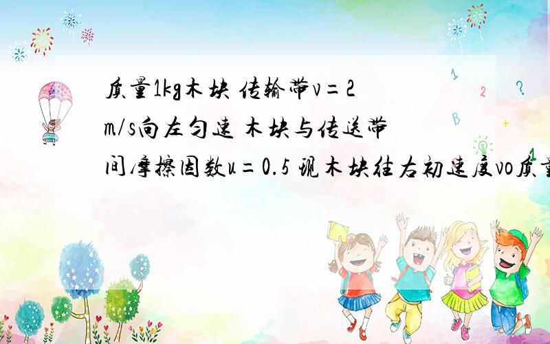 质量1kg木块 传输带v=2m/s向左匀速 木块与传送带间摩擦因数u=0.5 现木块往右初速度vo质量1kg木块 传输带v=2m/s向左匀速 木块与传送带间摩擦因数u=0.5 现木块往右初速度vo=3m/s 问木块相对传送带