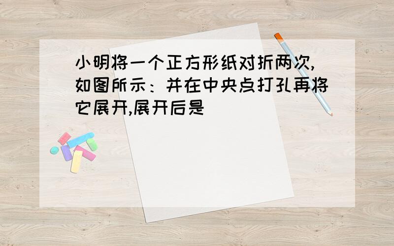 小明将一个正方形纸对折两次,如图所示：并在中央点打孔再将它展开,展开后是（）